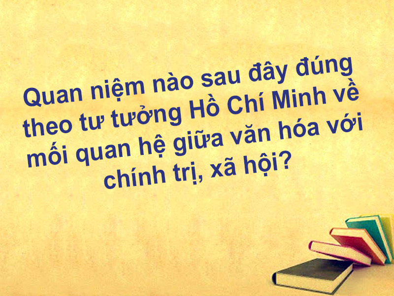 Quan niệm nào sau đây đúng theo tư tưởng Hồ Chí Minh về mối quan hệ giữa văn hóa với chính trị, xã hội?