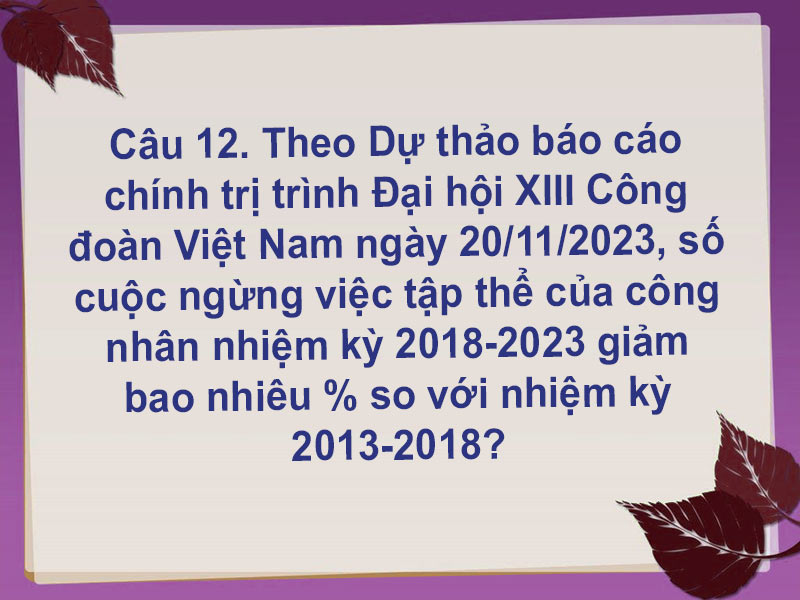 Câu 12. Theo Dự thảo báo cáo chính trị trình Đại hội XIII Công đoàn Việt Nam ngày 20/11/2023, số cuộc ngừng việc tập thể của công nhân nhiệm kỳ 2018-2023 giảm bao nhiêu % so với nhiệm kỳ 2013-2018?