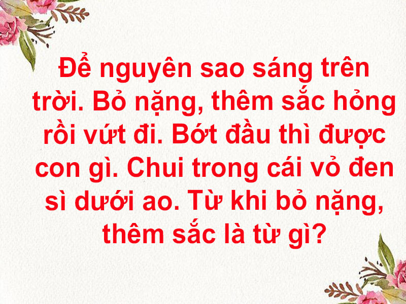 Để nguyên sao sáng trên trời. Bỏ nặng, thêm sắc hỏng rồi vứt đi. Bớt đầu thì được con gì. Chui trong cái vỏ đen sì dưới ao. Từ khi bỏ nặng, thêm sắc là từ gì?