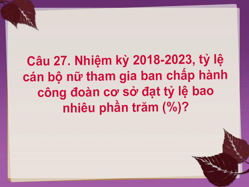 Câu 27. Nhiệm kỳ 2018-2023, tỷ lệ cán bộ nữ tham gia ban chấp hành công đoàn cơ sở đạt tỷ lệ bao nhiêu phần trăm?